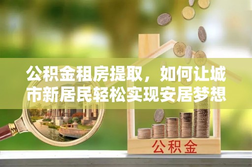 同德公积金租房提取，如何让城市新居民轻松实现安居梦想