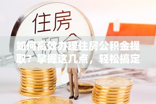 同德如何高效办理住房公积金提取？掌握这几点，轻松搞定！
