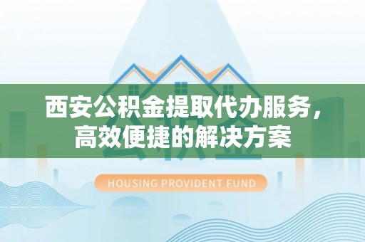同德西安公积金提取代办服务，高效便捷的解决方案