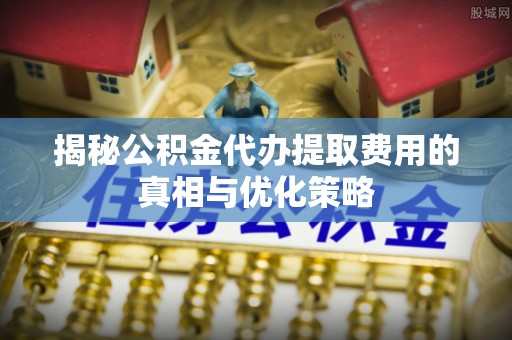同德揭秘公积金代办提取费用的真相与优化策略