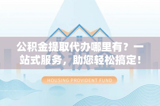 同德公积金提取代办哪里有？一站式服务，助您轻松搞定！