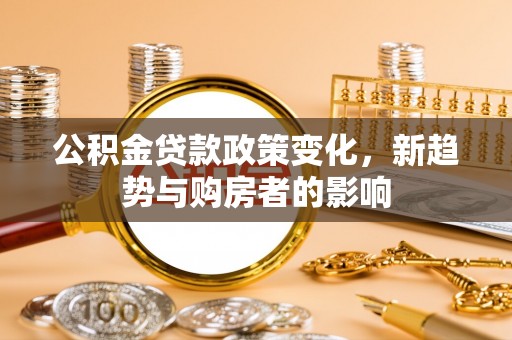 同德公积金贷款政策变化，新趋势与购房者的影响