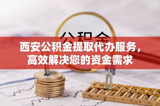 同德西安公积金提取代办服务，高效解决您的资金需求
