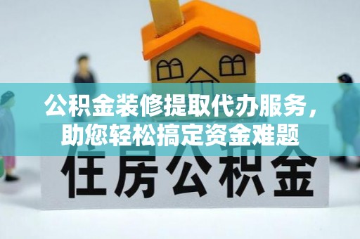 同德公积金装修提取代办服务，助您轻松搞定资金难题
