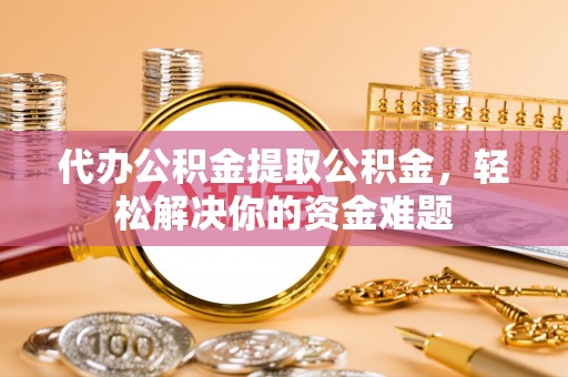 同德代办公积金提取公积金，轻松解决你的资金难题