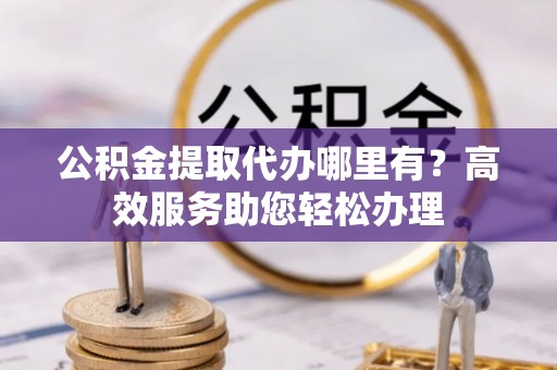 同德公积金提取代办哪里有？高效服务助您轻松办理
