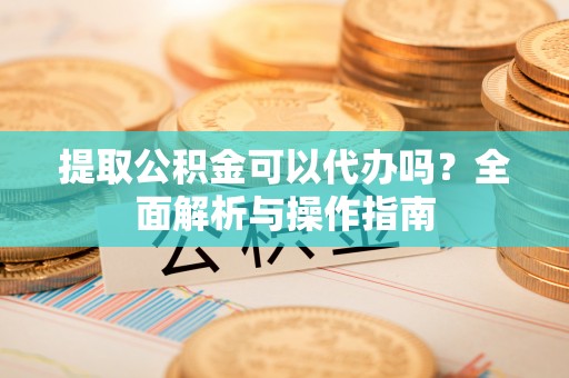 同德提取公积金可以代办吗？全面解析与操作指南