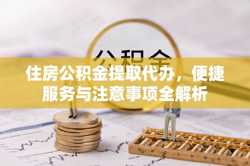 同德住房公积金提取代办，便捷服务与注意事项全解析
