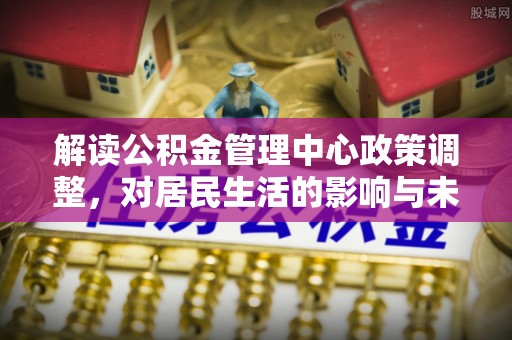 同德解读公积金管理中心政策调整，对居民生活的影响与未来展望
