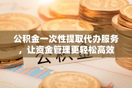 同德公积金一次性提取代办服务，让资金管理更轻松高效