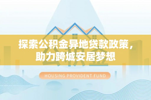 同德探索公积金异地贷款政策，助力跨城安居梦想