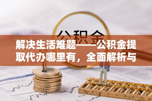 同德解决生活难题——公积金提取代办哪里有，全面解析与服务推荐