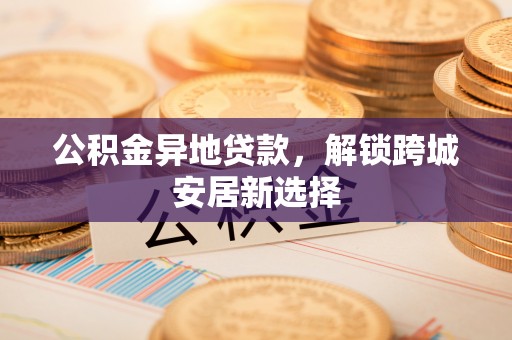 同德公积金异地贷款，解锁跨城安居新选择