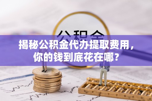 同德揭秘公积金代办提取费用，你的钱到底花在哪？