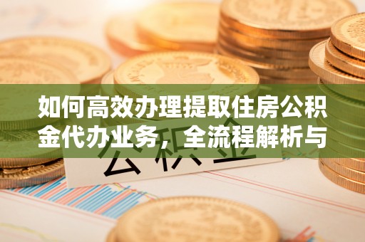 同德如何高效办理提取住房公积金代办业务，全流程解析与实用建议