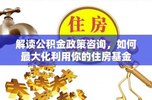 同德解读公积金政策咨询，如何最大化利用你的住房基金