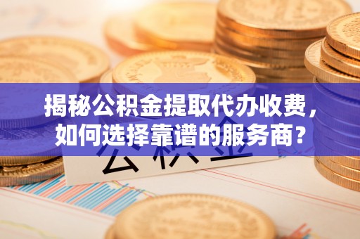 同德揭秘公积金提取代办收费，如何选择靠谱的服务商？