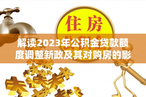 同德解读2023年公积金贷款额度调整新政及其对购房的影响