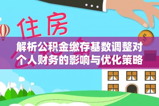 同德解析公积金缴存基数调整对个人财务的影响与优化策略