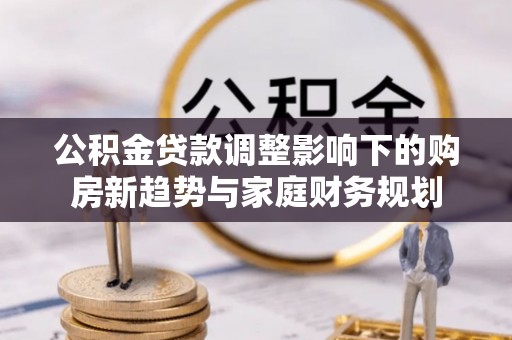 同德公积金贷款调整影响下的购房新趋势与家庭财务规划