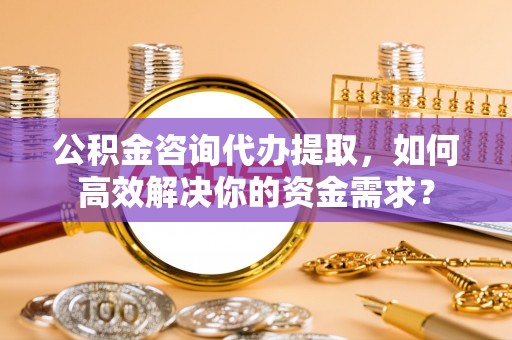 同德公积金咨询代办提取，如何高效解决你的资金需求？