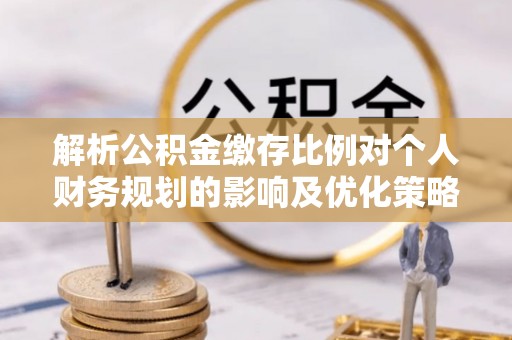 同德解析公积金缴存比例对个人财务规划的影响及优化策略