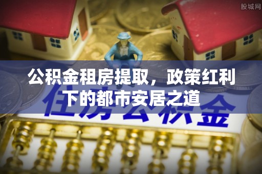 同德公积金租房提取，政策红利下的都市安居之道