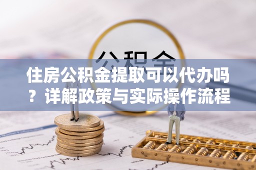 同德住房公积金提取可以代办吗？详解政策与实际操作流程
