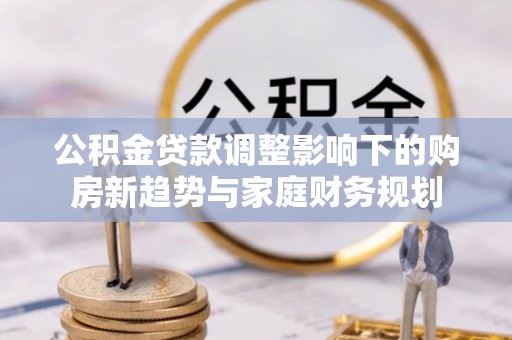 同德公积金贷款调整影响下的购房新趋势与家庭财务规划