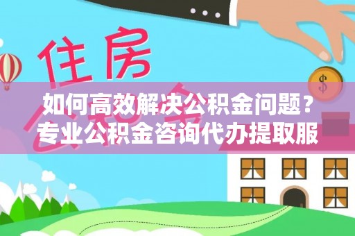 同德如何高效解决公积金问题？专业公积金咨询代办提取服务来帮你