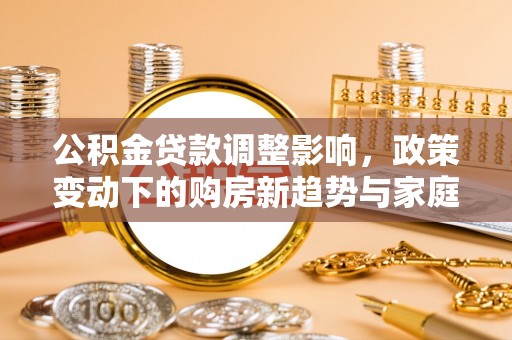 同德公积金贷款调整影响，政策变动下的购房新趋势与家庭财务规划