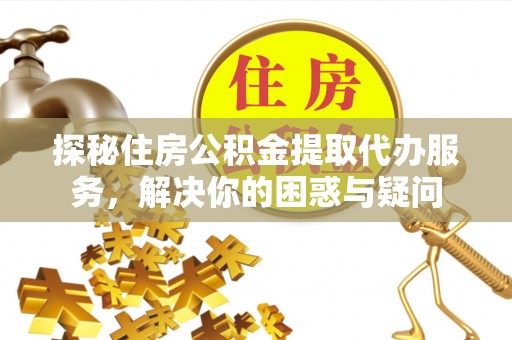 同德探秘住房公积金提取代办服务，解决你的困惑与疑问