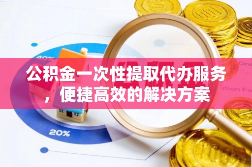 同德公积金一次性提取代办服务，便捷高效的解决方案